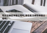 可以注册区块链公司吗[现在能注册区块链公司吗]