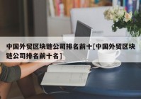 中国外贸区块链公司排名前十[中国外贸区块链公司排名前十名]